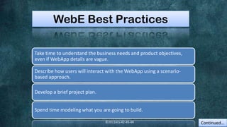 WebE Best Practices

Take time to understand the business needs and product objectives,
even if WebApp details are vague.

Describe how users will interact with the WebApp using a scenario-
based approach.

Develop a brief project plan.


Spend time modeling what you are going to build.

                                ©2011ecs-42-45-48                    Continued…
 