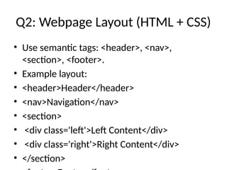 Q2: Webpage Layout (HTML + CSS)
• Use semantic tags: <header>, <nav>,
<section>, <footer>.
• Example layout:
• <header>Header</header>
• <nav>Navigation</nav>
• <section>
• <div class='left'>Left Content</div>
• <div class='right'>Right Content</div>
• </section>
 
