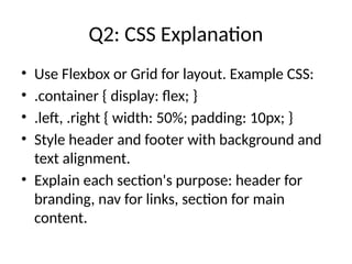 Q2: CSS Explanation
• Use Flexbox or Grid for layout. Example CSS:
• .container { display: flex; }
• .left, .right { width: 50%; padding: 10px; }
• Style header and footer with background and
text alignment.
• Explain each section's purpose: header for
branding, nav for links, section for main
content.
 