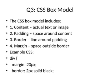 Q3: CSS Box Model
• The CSS box model includes:
• 1. Content – actual text or image
• 2. Padding – space around content
• 3. Border – line around padding
• 4. Margin – space outside border
• Example CSS:
• div {
• margin: 20px;
• border: 2px solid black;
 