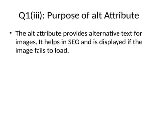 Q1(iii): Purpose of alt Attribute
• The alt attribute provides alternative text for
images. It helps in SEO and is displayed if the
image fails to load.
 