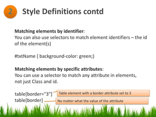 Style Definitions contd2
Matching elements by identifier:
You can also use selectors to match element identifiers – the id
of the element(s)
#txtName { background-color: green;}
Matching elements by specific attributes:
You can use a selector to match any attribute in elements,
not just Class and id.
table[border="3"]
table[border]
Table element with a border attribute set to 3
No matter what the value of the attribute
 