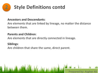 Style Definitions contd2
Ancestors and Descendants:
Are elements that are linked by lineage, no matter the distance
between them.
Parents and Children:
Are elements that are directly connected in lineage.
Siblings:
Are children that share the same, direct parent.
Prepared by: Asgher Ali
 