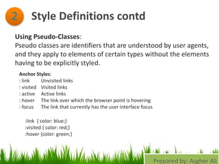 Style Definitions contd2
Using Pseudo-Classes:
Pseudo classes are identifiers that are understood by user agents,
and they apply to elements of certain types without the elements
having to be explicitly styled.
Anchor Styles:
: link Unvisited links
: visited Visited links
: active Active links
: hover The link over which the browser point is hovering
: focus The link that currently has the user interface focus
:link { color: blue;}
:visited { color: red;}
:hover {color: green;}
Prepared by: Asgher Ali
 