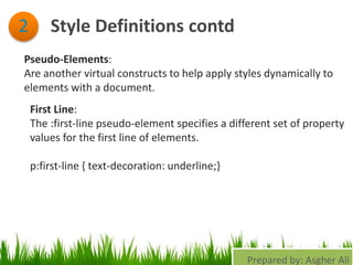 Style Definitions contd2
Pseudo-Elements:
Are another virtual constructs to help apply styles dynamically to
elements with a document.
First Line:
The :first-line pseudo-element specifies a different set of property
values for the first line of elements.
p:first-line { text-decoration: underline;}
Prepared by: Asgher Ali
 