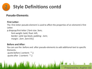 Style Definitions contd2
Pseudo-Elements:
First Letter:
The :first-letter pseudo-element is used to affect the properties of an elements’s first
Letter.
p.dropcap:first-letter { font-size: 3em;
font-weight: bold; float: left;
border: solid 1px black; padding: .1em;
margin: .2em .2em 0 0;}
Before and After:
You can use the :before and :after pseudo-elements to add additional text to specific
Elements.
.quote:before { content: `"';}
.quote:after { content: `"';}
Prepared by: Asgher Ali
 