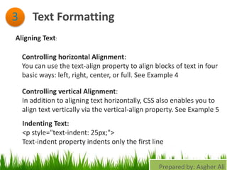 Text Formatting3
Aligning Text:
Controlling horizontal Alignment:
You can use the text-align property to align blocks of text in four
basic ways: left, right, center, or full. See Example 4
Controlling vertical Alignment:
In addition to aligning text horizontally, CSS also enables you to
align text vertically via the vertical-align property. See Example 5
Indenting Text:
<p style="text-indent: 25px;">
Text-indent property indents only the first line
Prepared by: Asgher Ali
 