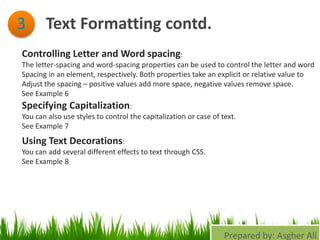 Text Formatting contd.3
Controlling Letter and Word spacing:
The letter-spacing and word-spacing properties can be used to control the letter and word
Spacing in an element, respectively. Both properties take an explicit or relative value to
Adjust the spacing – positive values add more space, negative values remove space.
See Example 6
Specifying Capitalization:
You can also use styles to control the capitalization or case of text.
See Example 7
Using Text Decorations:
You can add several different effects to text through CSS.
See Example 8
Prepared by: Asgher Ali
 