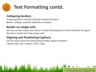 Text Formatting contd.3
Collapsing borders:
Creates gridlines instead of distinct individual borders
Border-collapse: separate (default) or collapse
Border on empty cells:
You can use the empty-cells (show or hide) CSS property to control whether the agent
Should or should not show empty cells.
Aligning and Positioning Captions:
CSS can help control the positioning of table caption elements.
caption-side: top | bottom | left | right;
Prepared by: Asgher Ali
 