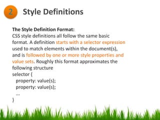 Style Definitions2
The Style Definition Format:
CSS style definitions all follow the same basic
format. A definition starts with a selector expression
used to match elements within the document(s),
and is followed by one or more style properties and
value sets. Roughly this format approximates the
following structure
selector {
property: value(s);
property: value(s);
...
}
 