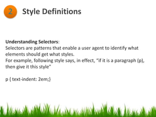 Style Definitions2
Understanding Selectors:
Selectors are patterns that enable a user agent to identify what
elements should get what styles.
For example, following style says, in effect, “if it is a paragraph (p),
then give it this style”
p { text-indent: 2em;}
 