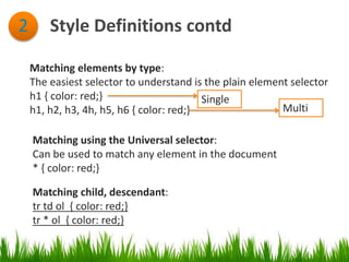 Style Definitions contd2
Matching elements by type:
The easiest selector to understand is the plain element selector
h1 { color: red;}
h1, h2, h3, 4h, h5, h6 { color: red;}
Single
Multi
Matching using the Universal selector:
Can be used to match any element in the document
* { color: red;}
Matching child, descendant:
tr td ol { color: red;}
tr * ol { color: red;}
 