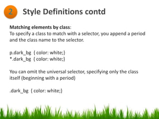 Style Definitions contd2
Matching elements by class:
To specify a class to match with a selector, you append a period
and the class name to the selector.
p.dark_bg { color: white;}
*.dark_bg { color: white;}
You can omit the universal selector, specifying only the class
itself (beginning with a period)
.dark_bg { color: white;}
 