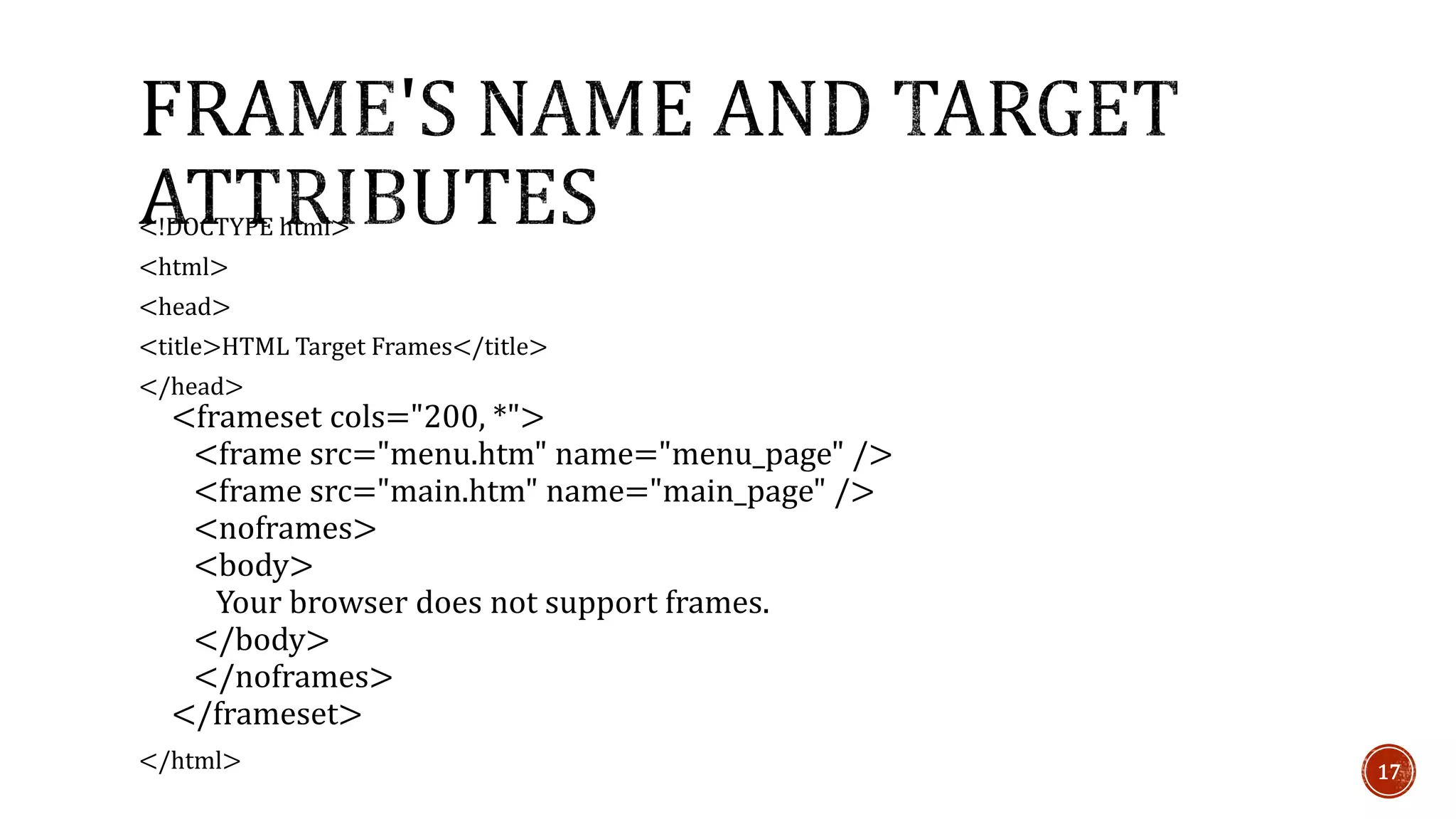 <!DOCTYPE html> 
<html> 
<head> 
<title>HTML Target Frames</title> 
</head> 
<frameset cols="200, *"> 
<frame src="menu.htm" name="menu_page" /> 
<frame src="main.htm" name="main_page" /> 
<noframes> 
<body> 
Your browser does not support frames. 
</body> 
</noframes> 
</frameset> 
</html> 17 
 