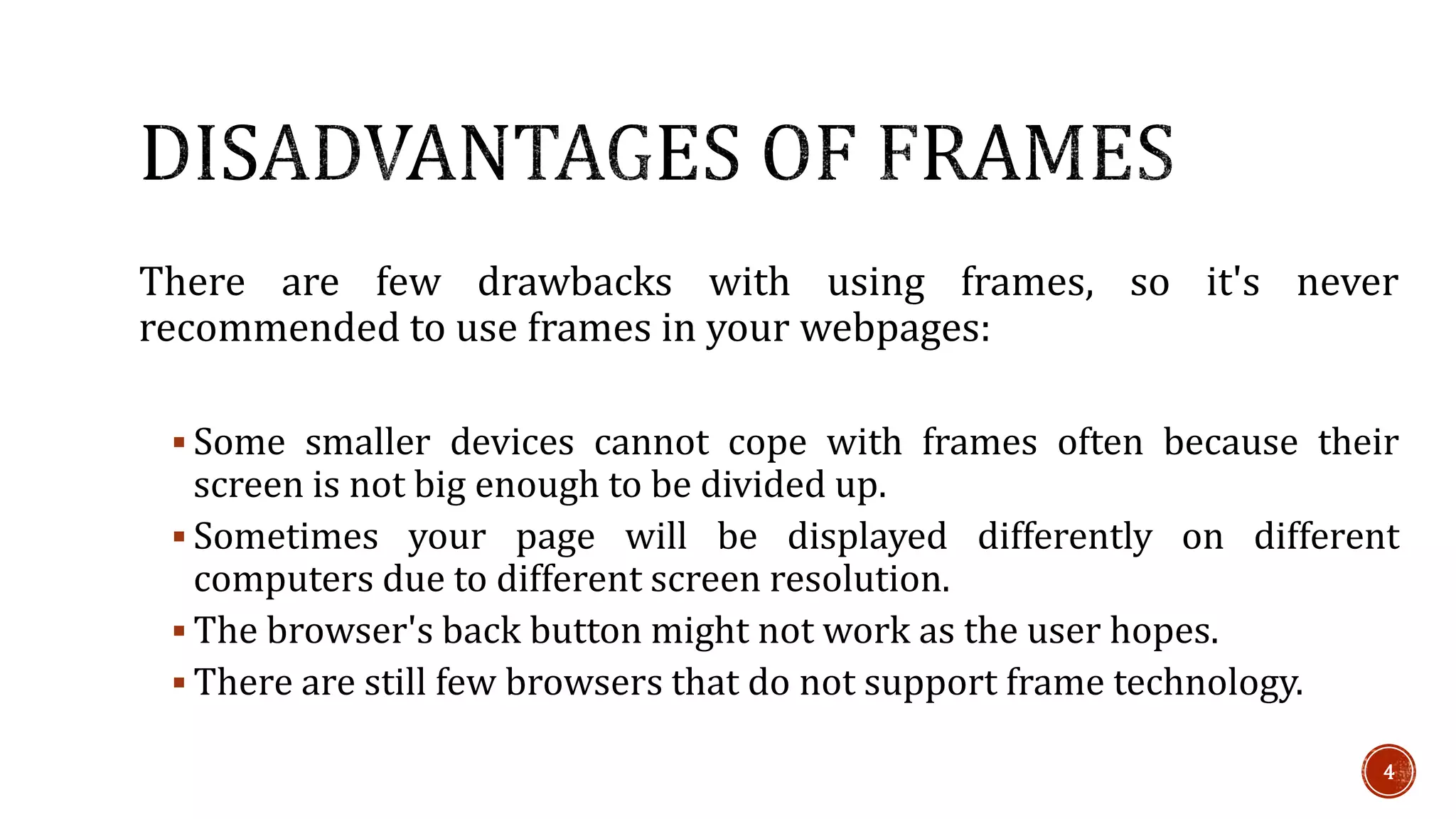 There are few drawbacks with using frames, so it's never 
recommended to use frames in your webpages: 
 Some smaller devices cannot cope with frames often because their 
screen is not big enough to be divided up. 
 Sometimes your page will be displayed differently on different 
computers due to different screen resolution. 
 The browser's back button might not work as the user hopes. 
 There are still few browsers that do not support frame technology. 
4 
 