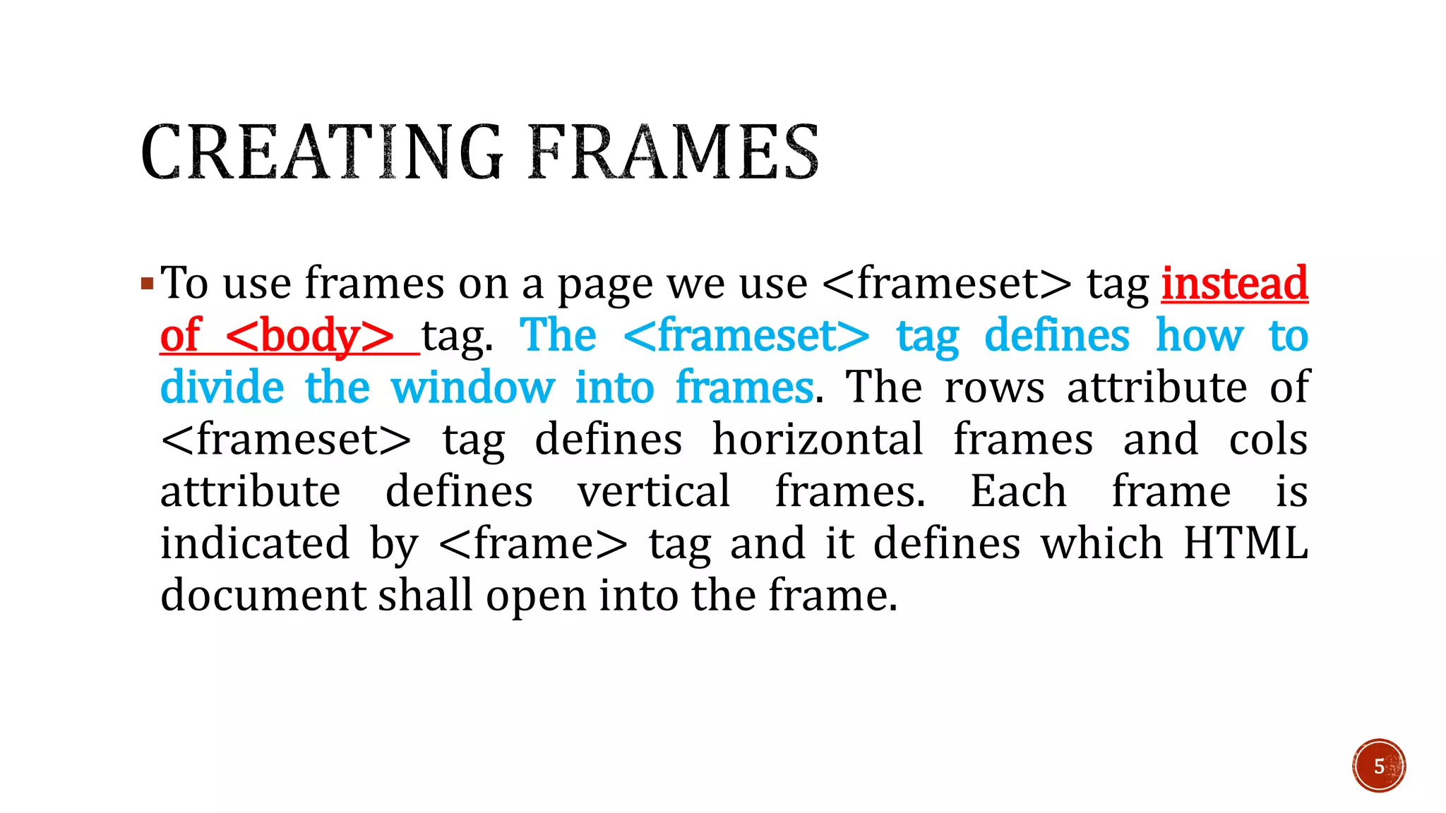 To use frames on a page we use <frameset> tag instead 
of <body> tag. The <frameset> tag defines how to 
divide the window into frames. The rows attribute of 
<frameset> tag defines horizontal frames and cols 
attribute defines vertical frames. Each frame is 
indicated by <frame> tag and it defines which HTML 
document shall open into the frame. 
5 
 