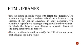 You can define an inline frame with HTML tag <iframe>. The 
<iframe> tag is not somehow related to <frameset> tag, 
instead, it can appear anywhere in your document. The 
<iframe> tag defines a rectangular region within the document 
in which the browser can display a separate document, 
including scrollbars and borders. 
The src attribute is used to specify the URL of the document 
that occupies the inline frame. 
20 
 