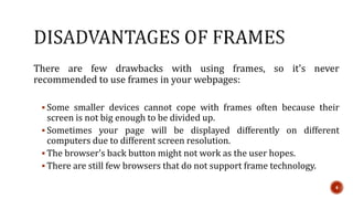 There are few drawbacks with using frames, so it's never 
recommended to use frames in your webpages: 
 Some smaller devices cannot cope with frames often because their 
screen is not big enough to be divided up. 
 Sometimes your page will be displayed differently on different 
computers due to different screen resolution. 
 The browser's back button might not work as the user hopes. 
 There are still few browsers that do not support frame technology. 
4 
 