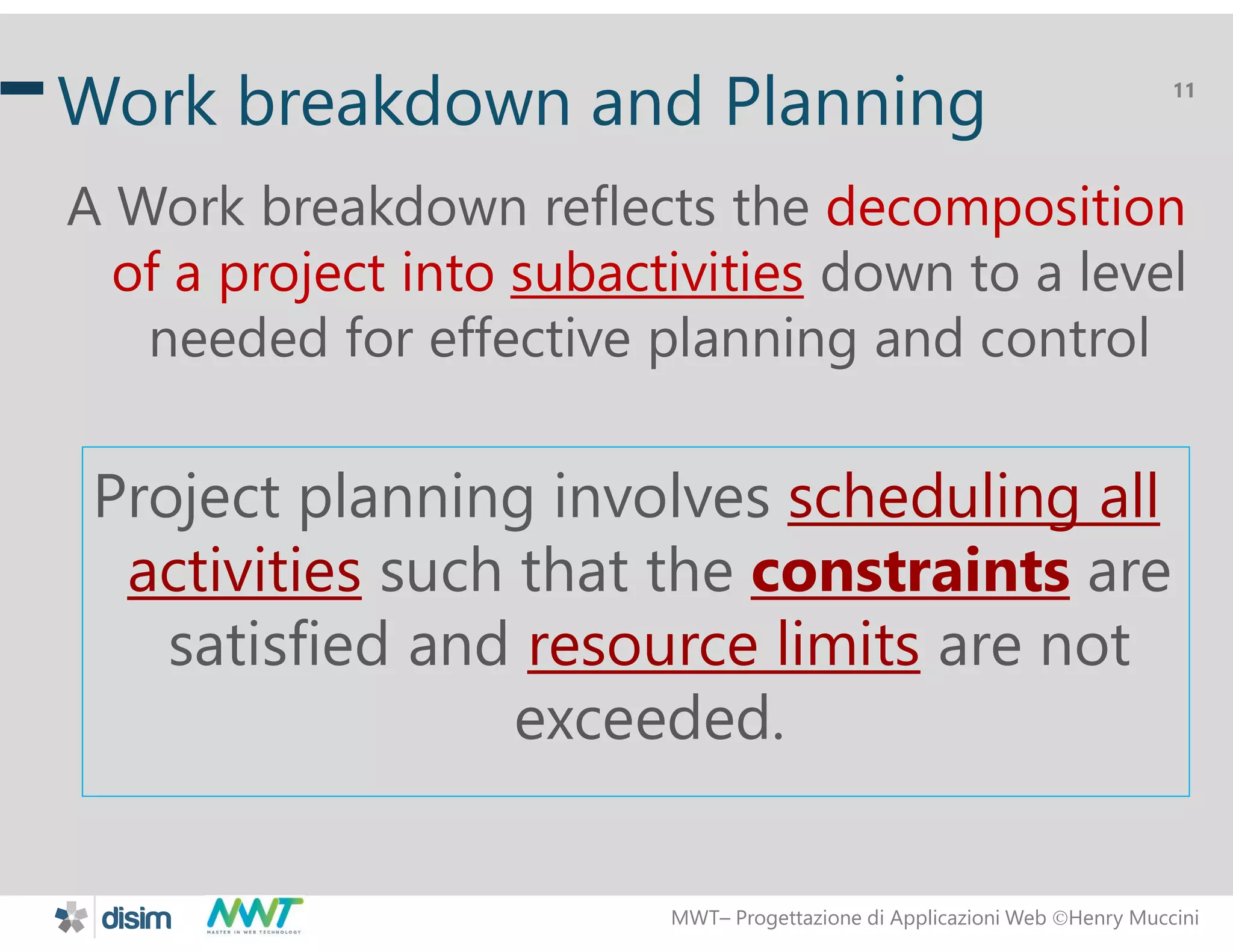 MWT&ndash; Progettazione di Applicazioni Web Henry Muccini
11
Work breakdown and Planning
A Work breakdown reflects the decomposition
of a project into subactivities down to a level
needed for effective planning and control
Project planning involves scheduling all
activities such that the constraints are
satisfied and resource limits are not
exceeded.
 