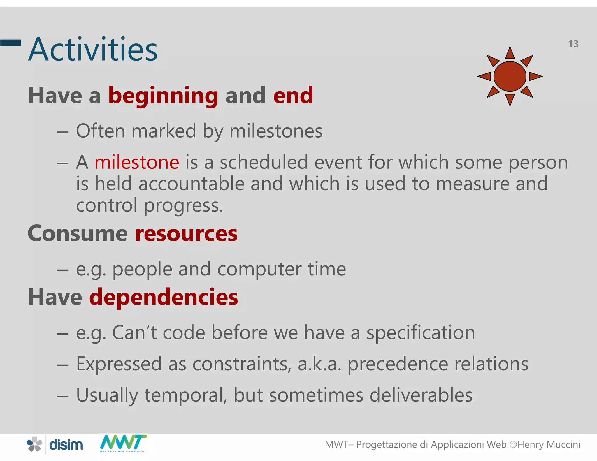 MWT&ndash; Progettazione di Applicazioni Web Henry Muccini
13
Activities
Have a beginning and end
&ndash; Often marked by milestones
&ndash; A milestone is a scheduled event for which some person
is held accountable and which is used to measure and
control progress.
Consume resources
&ndash; e.g. people and computer time
Have dependencies
&ndash; e.g. Can&rsquo;t code before we have a specification
&ndash; Expressed as constraints, a.k.a. precedence relations
&ndash; Usually temporal, but sometimes deliverables
 