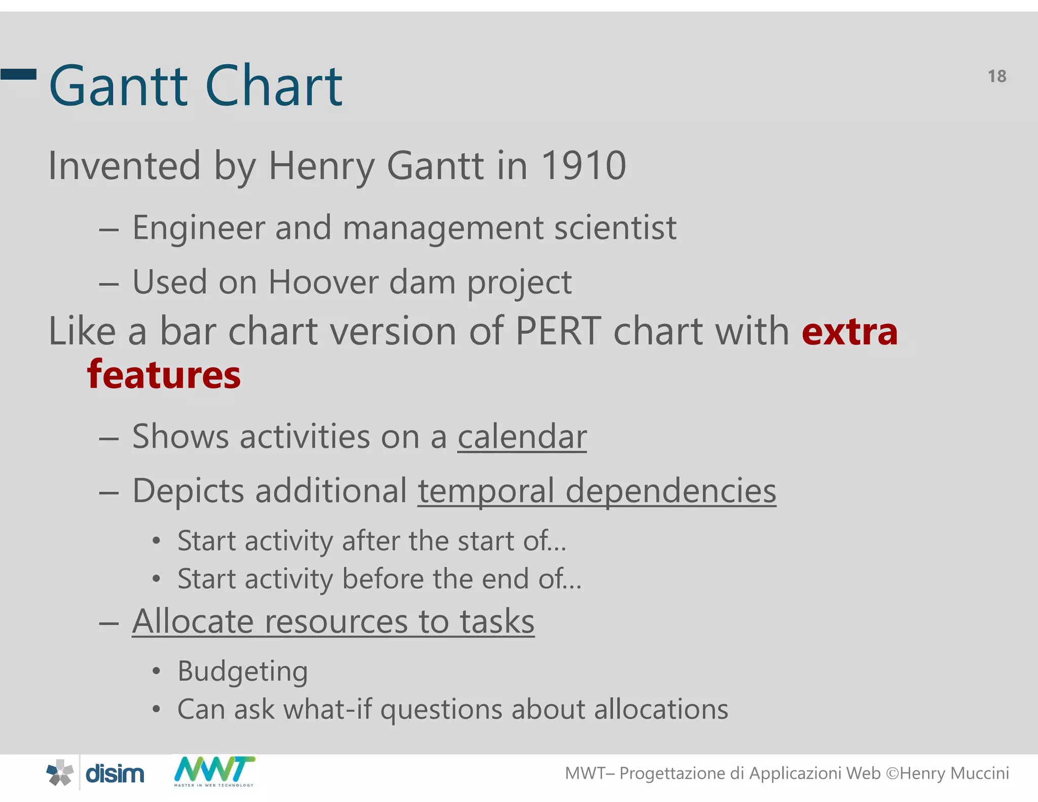 MWT&ndash; Progettazione di Applicazioni Web Henry Muccini
18
Gantt Chart
Invented by Henry Gantt in 1910
&ndash; Engineer and management scientist
&ndash; Used on Hoover dam project
Like a bar chart version of PERT chart with extra
features
&ndash; Shows activities on a calendar
&ndash; Depicts additional temporal dependencies
&bull; Start activity after the start of&hellip;
&bull; Start activity before the end of&hellip;
&ndash; Allocate resources to tasks
&bull; Budgeting
&bull; Can ask what-if questions about allocations
 