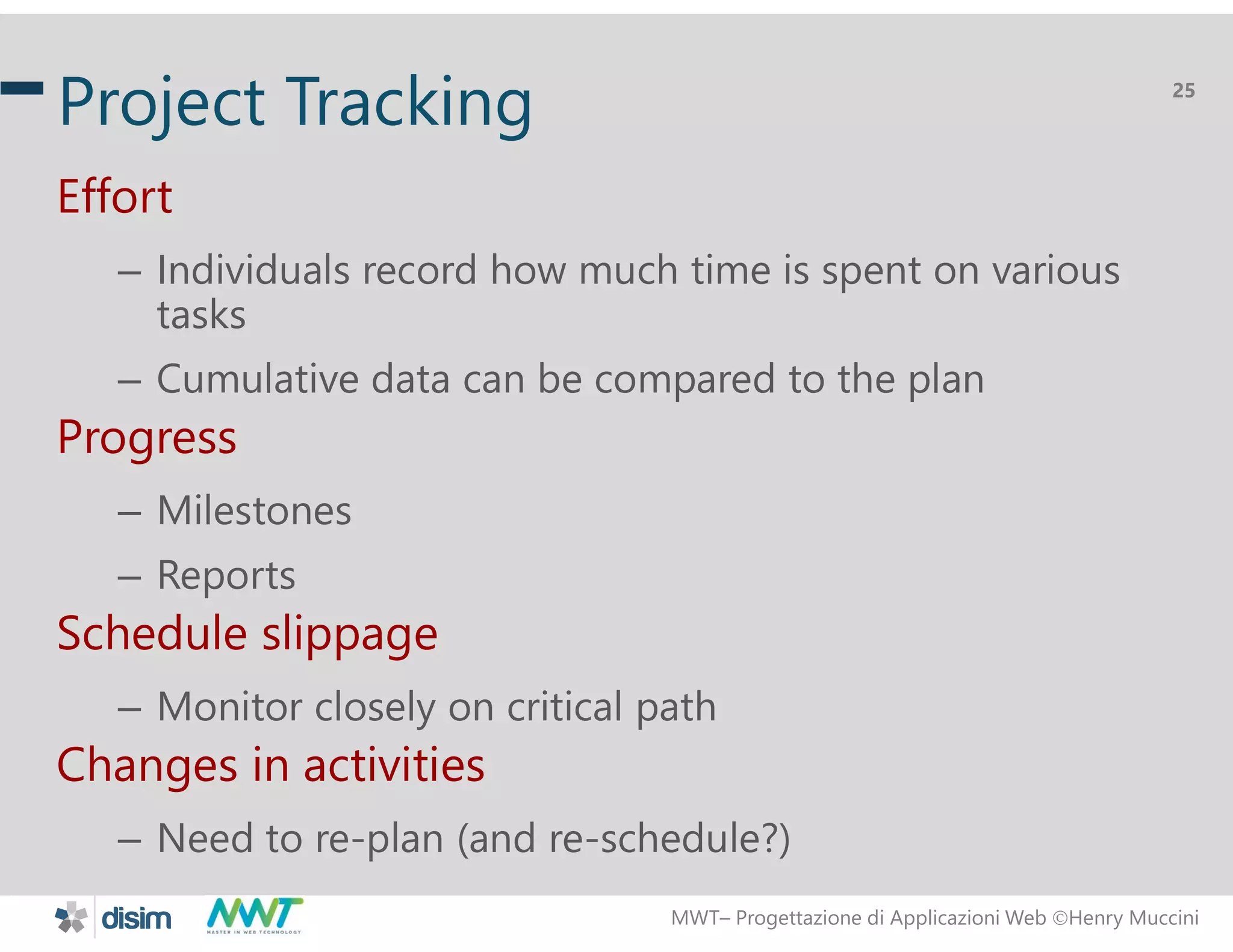 MWT&ndash; Progettazione di Applicazioni Web Henry Muccini
25
Project Tracking
Effort
&ndash; Individuals record how much time is spent on various
tasks
&ndash; Cumulative data can be compared to the plan
Progress
&ndash; Milestones
&ndash; Reports
Schedule slippage
&ndash; Monitor closely on critical path
Changes in activities
&ndash; Need to re-plan (and re-schedule?)
 