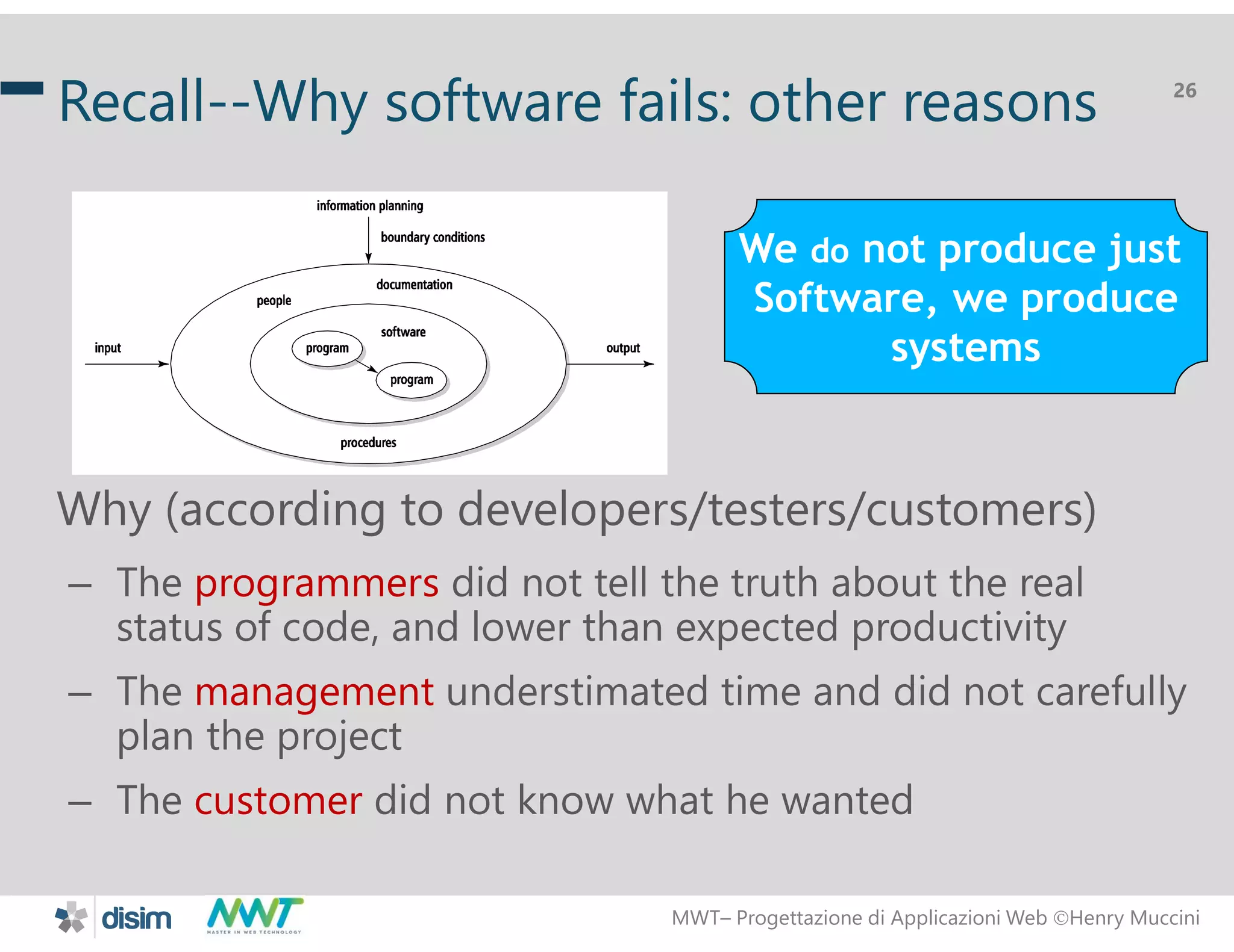 MWT&ndash; Progettazione di Applicazioni Web Henry Muccini
26
Recall--Why software fails: other reasons
Why (according to developers/testers/customers)
&ndash; The programmers did not tell the truth about the real
status of code, and lower than expected productivity
&ndash; The management understimated time and did not carefully
plan the project
&ndash; The customer did not know what he wanted
We do not produce just
Software, we produce
systems
 