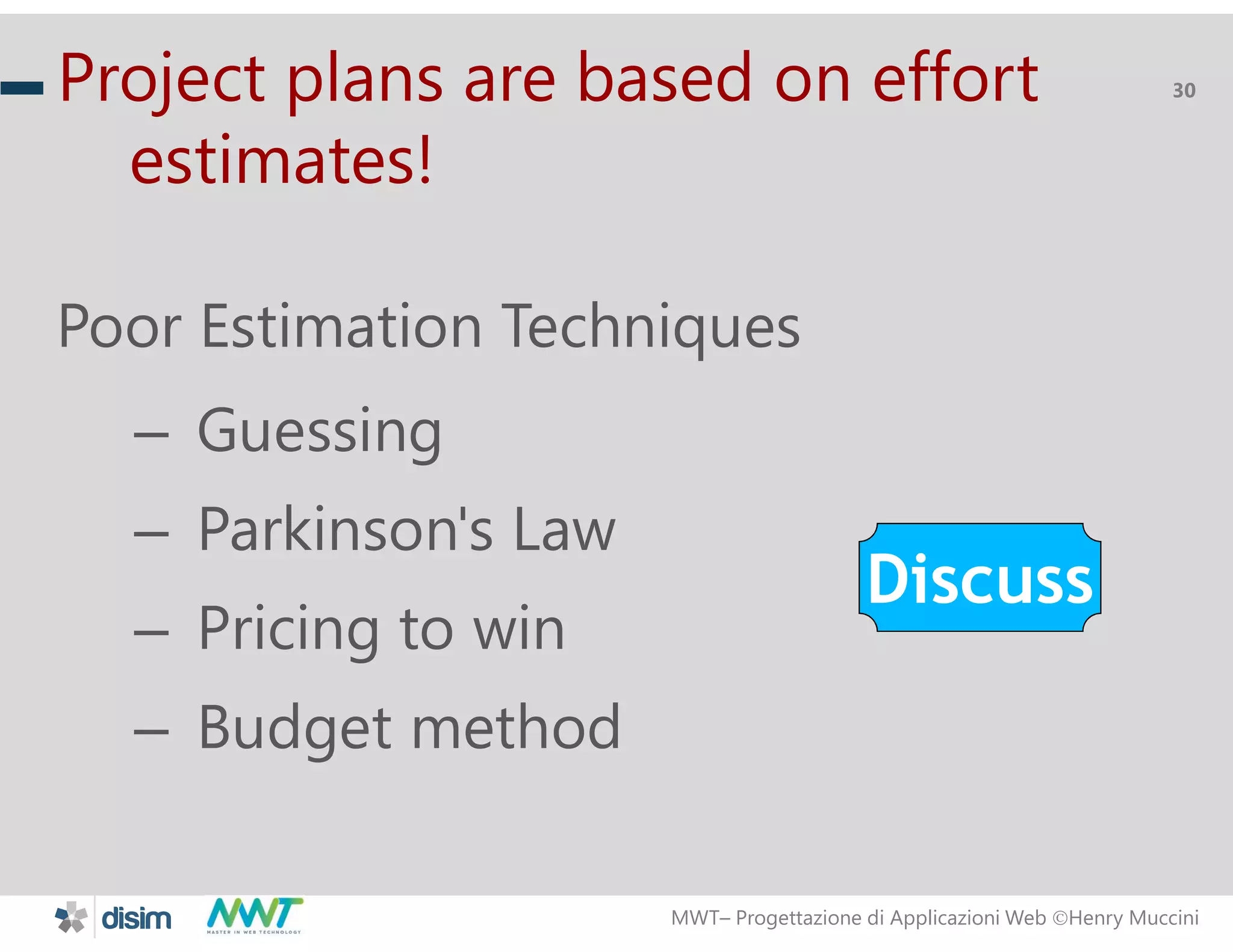MWT&ndash; Progettazione di Applicazioni Web Henry Muccini
30Project plans are based on effort
estimates!
Poor Estimation Techniques
&ndash; Guessing
&ndash; Parkinson's Law
&ndash; Pricing to win
&ndash; Budget method
Discuss
 