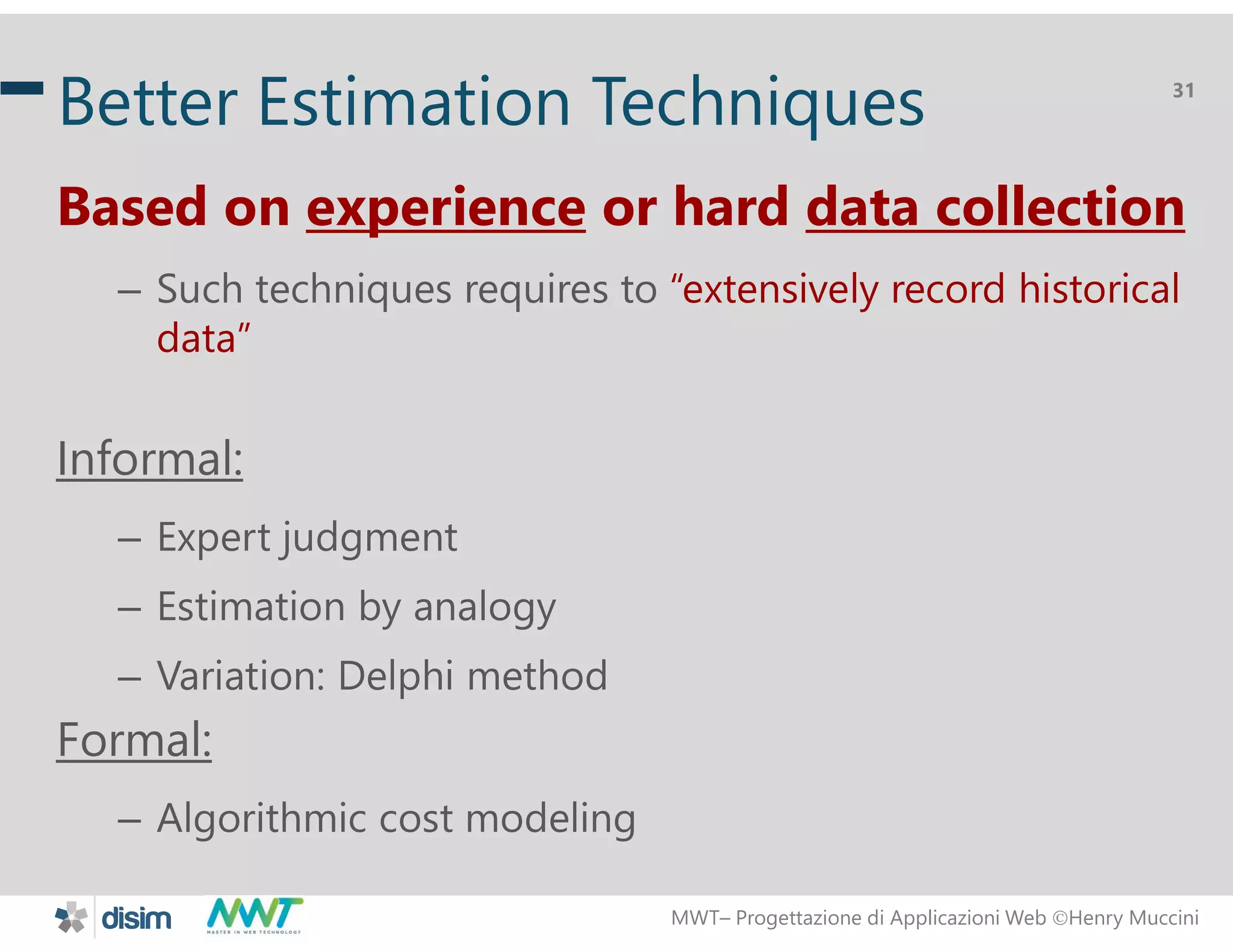 MWT&ndash; Progettazione di Applicazioni Web Henry Muccini
31
Better Estimation Techniques
Based on experience or hard data collection
&ndash; Such techniques requires to &ldquo;extensively record historical
data&rdquo;
Informal:
&ndash; Expert judgment
&ndash; Estimation by analogy
&ndash; Variation: Delphi method
Formal:
&ndash; Algorithmic cost modeling
 