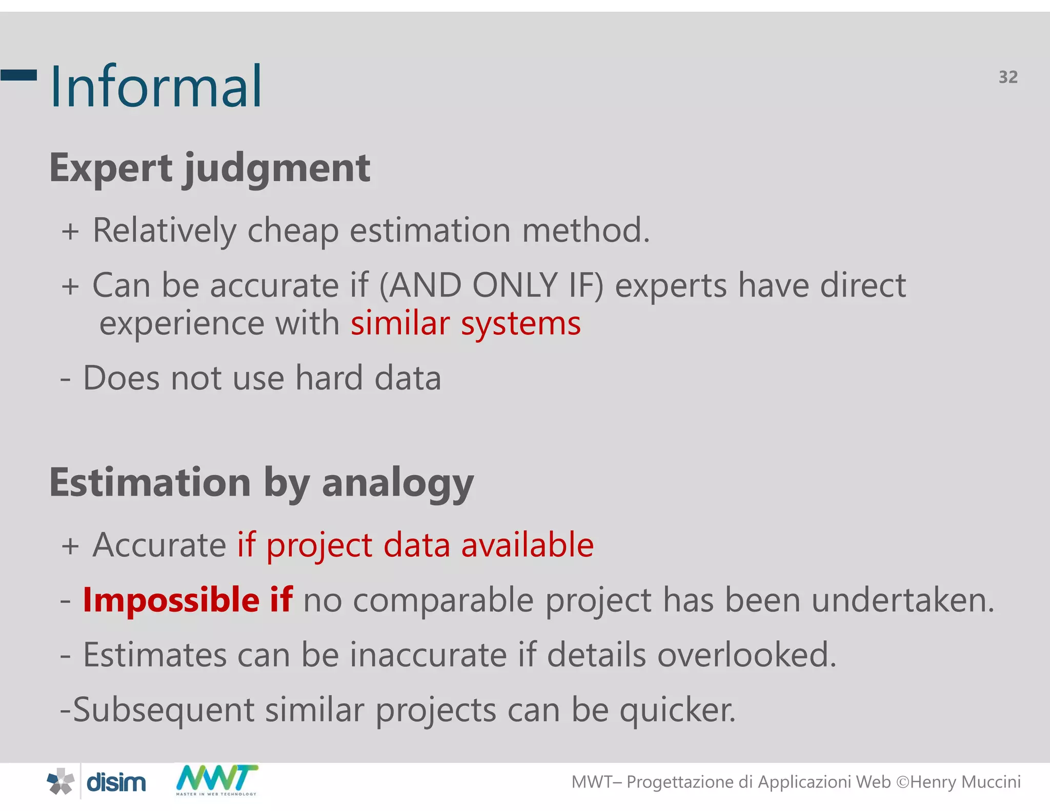 MWT&ndash; Progettazione di Applicazioni Web Henry Muccini
32
Informal
Expert judgment
+ Relatively cheap estimation method.
+ Can be accurate if (AND ONLY IF) experts have direct
experience with similar systems
- Does not use hard data
Estimation by analogy
+ Accurate if project data available
- Impossible if no comparable project has been undertaken.
- Estimates can be inaccurate if details overlooked.
-Subsequent similar projects can be quicker.
 