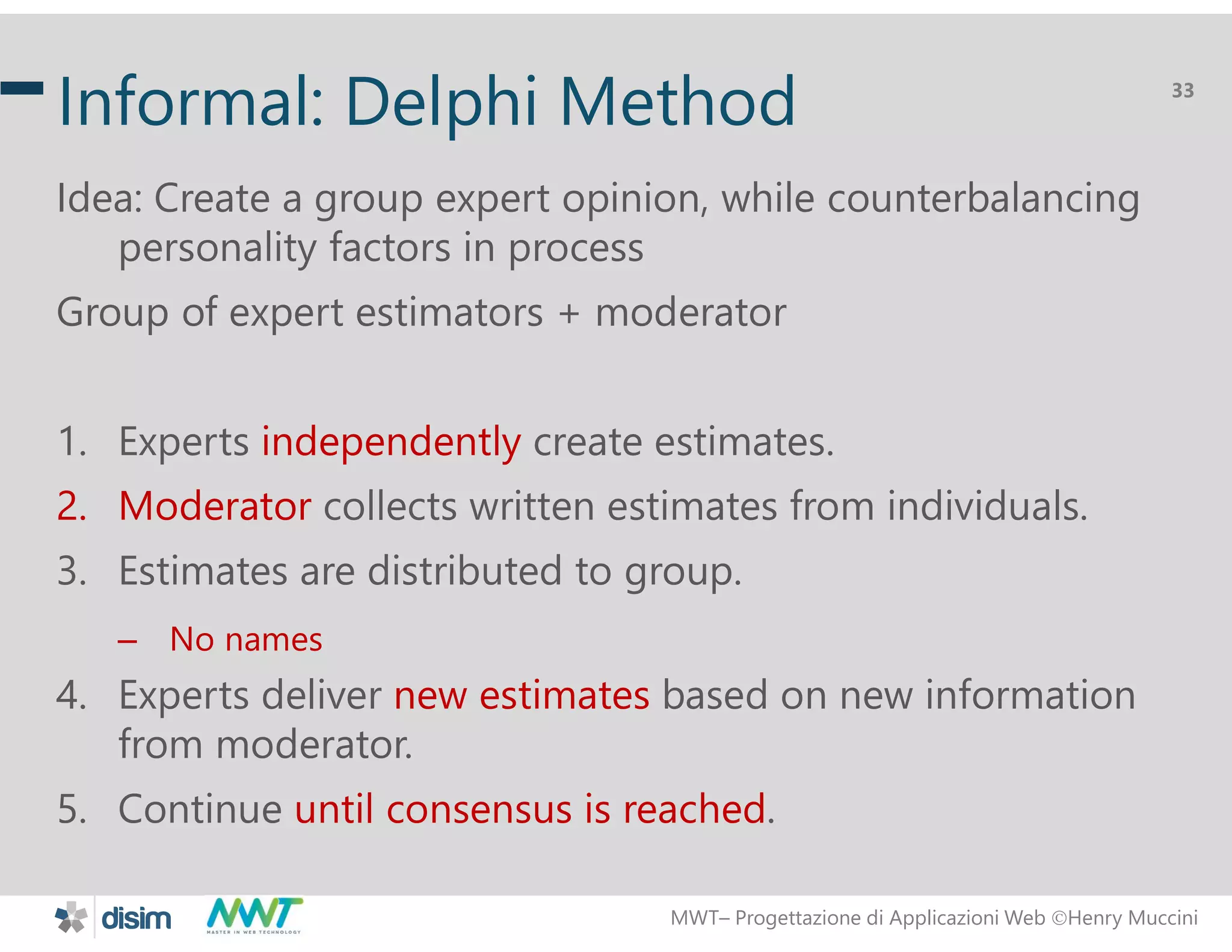 MWT&ndash; Progettazione di Applicazioni Web Henry Muccini
33
Informal: Delphi Method
Idea: Create a group expert opinion, while counterbalancing
personality factors in process
Group of expert estimators + moderator
1. Experts independently create estimates.
2. Moderator collects written estimates from individuals.
3. Estimates are distributed to group.
&ndash; No names
4. Experts deliver new estimates based on new information
from moderator.
5. Continue until consensus is reached.
 
