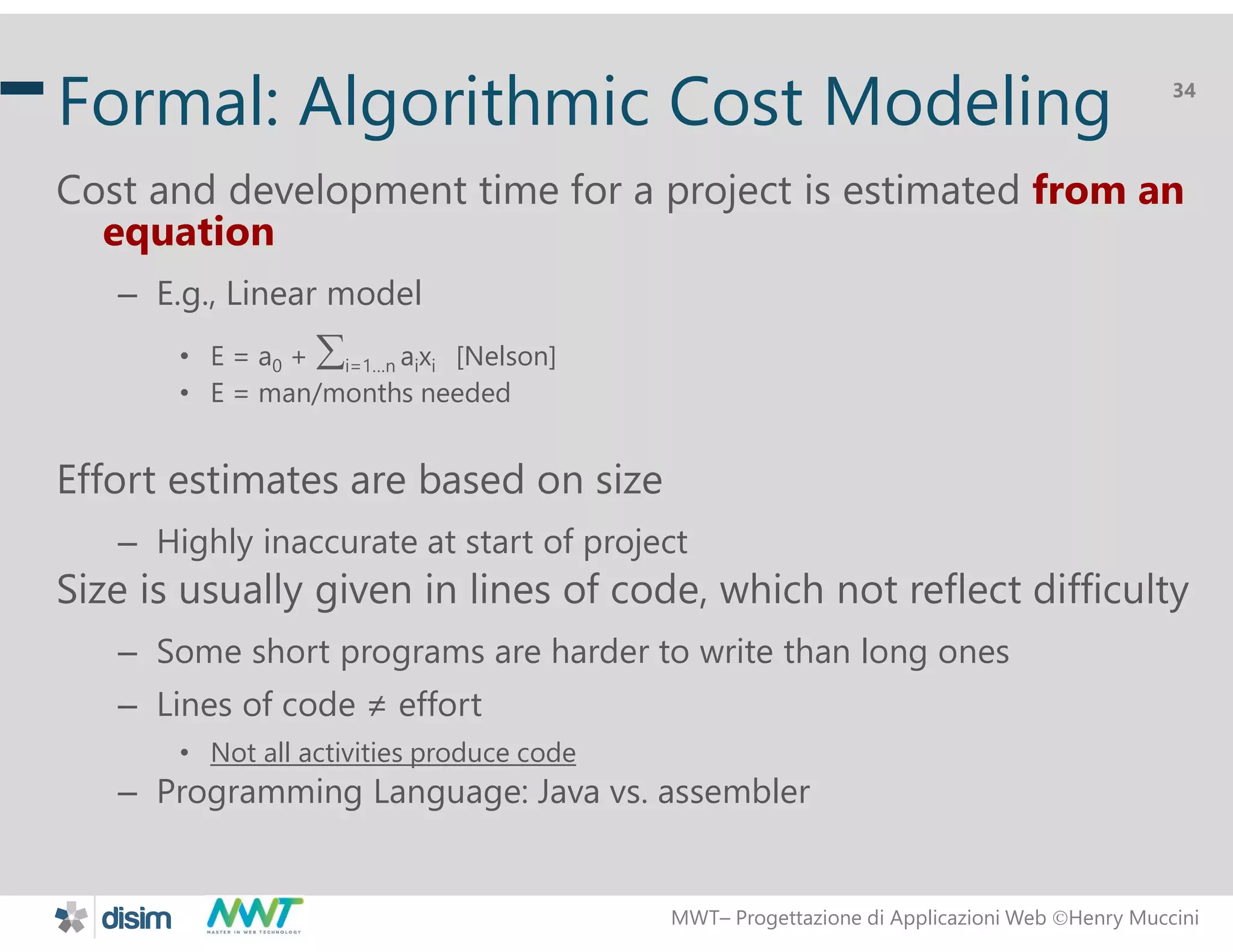 MWT&ndash; Progettazione di Applicazioni Web Henry Muccini
34
Formal: Algorithmic Cost Modeling
Cost and development time for a project is estimated from an
equation
&ndash; E.g., Linear model
&bull; E = a0 + i=1&hellip;n aixi [Nelson]
&bull; E = man/months needed
Effort estimates are based on size
&ndash; Highly inaccurate at start of project
Size is usually given in lines of code, which not reflect difficulty
&ndash; Some short programs are harder to write than long ones
&ndash; Lines of code &ne; effort
&bull; Not all activities produce code
&ndash; Programming Language: Java vs. assembler
 