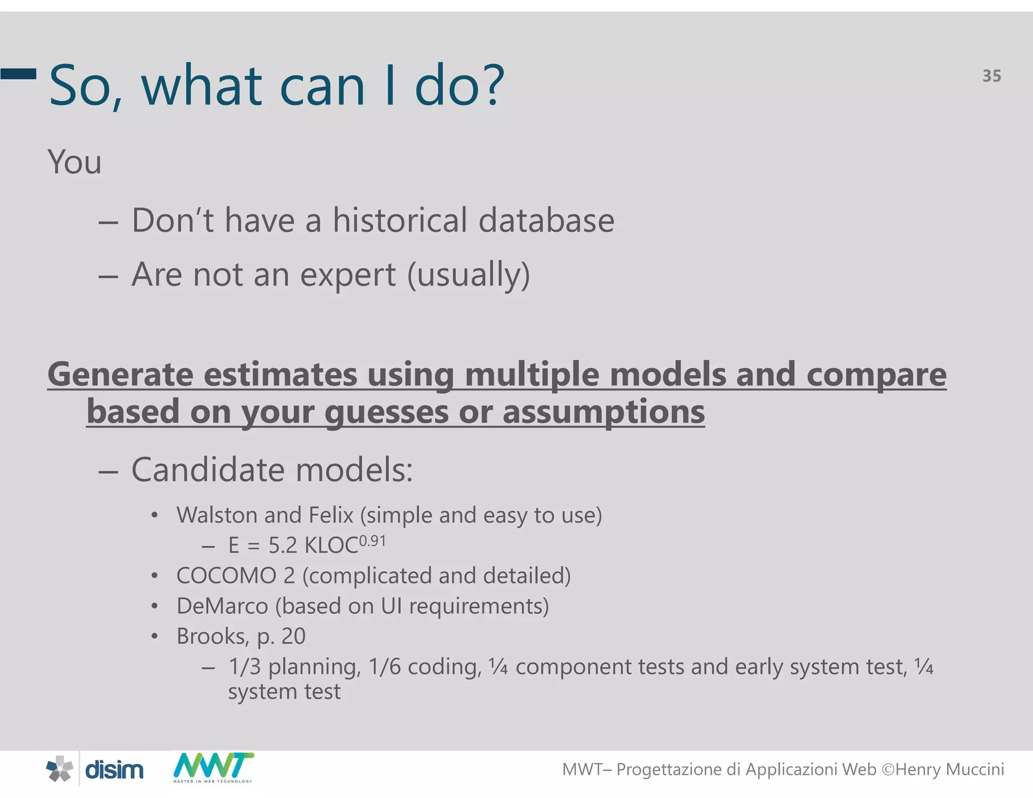MWT&ndash; Progettazione di Applicazioni Web Henry Muccini
35
So, what can I do?
You
&ndash; Don&rsquo;t have a historical database
&ndash; Are not an expert (usually)
Generate estimates using multiple models and compare
based on your guesses or assumptions
&ndash; Candidate models:
&bull; Walston and Felix (simple and easy to use)
&ndash; E = 5.2 KLOC0.91
&bull; COCOMO 2 (complicated and detailed)
&bull; DeMarco (based on UI requirements)
&bull; Brooks, p. 20
&ndash; 1/3 planning, 1/6 coding, &frac14; component tests and early system test, &frac14;
system test
 