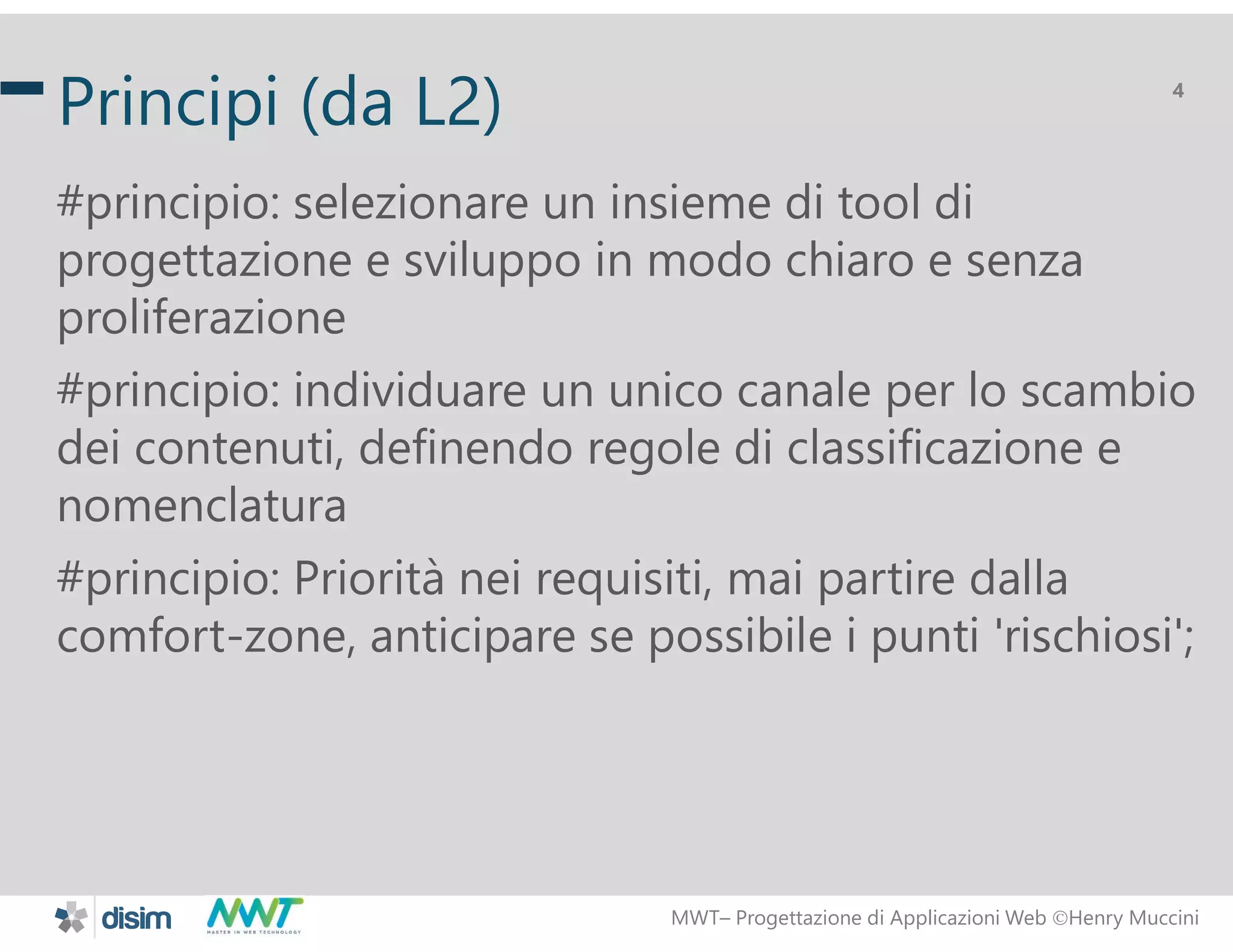 MWT&ndash; Progettazione di Applicazioni Web Henry Muccini
4
Principi (da L2)
#principio: selezionare un insieme di tool di
progettazione e sviluppo in modo chiaro e senza
proliferazione
#principio: individuare un unico canale per lo scambio
dei contenuti, definendo regole di classificazione e
nomenclatura
#principio: Priorit&agrave; nei requisiti, mai partire dalla
comfort-zone, anticipare se possibile i punti 'rischiosi';
 