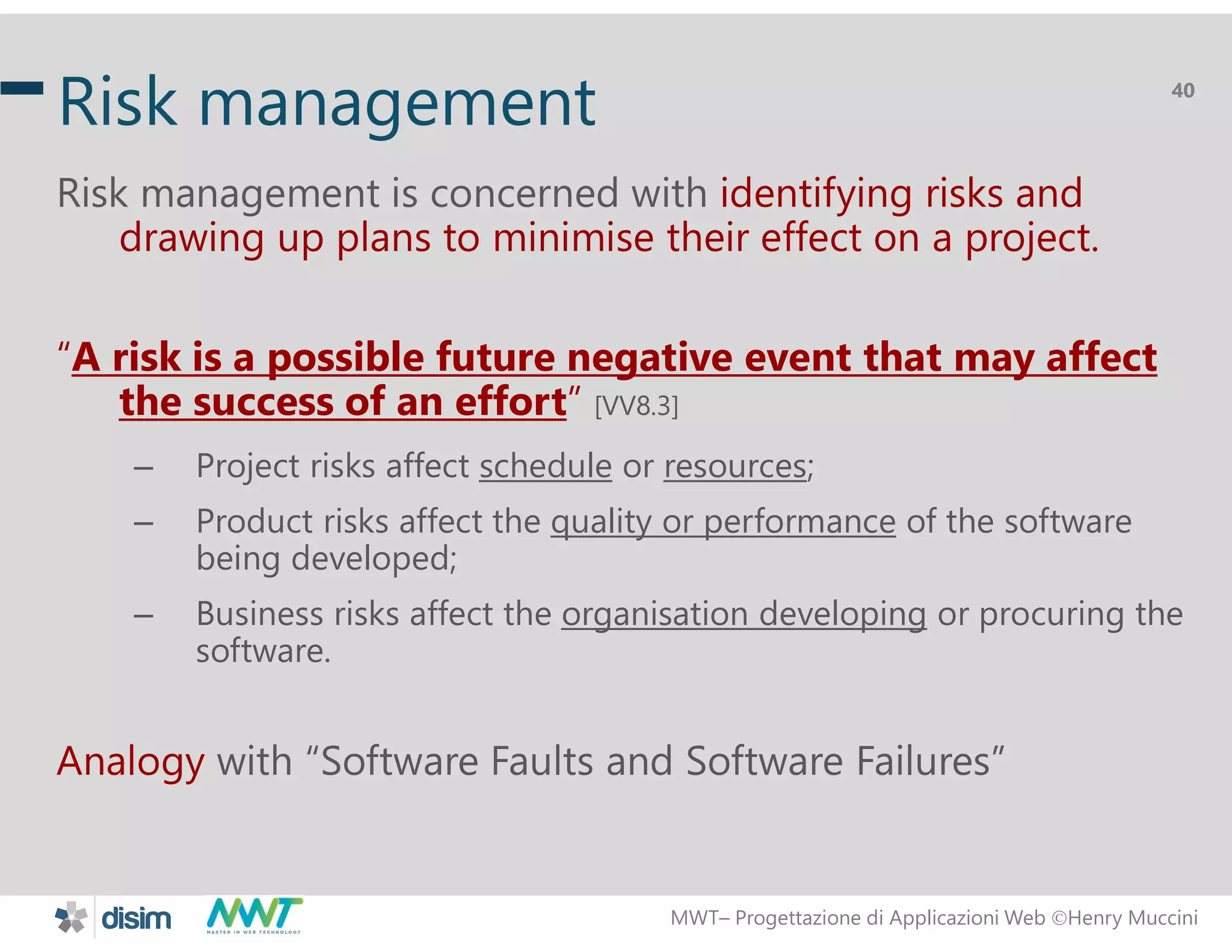 MWT&ndash; Progettazione di Applicazioni Web Henry Muccini
40
Risk management
Risk management is concerned with identifying risks and
drawing up plans to minimise their effect on a project.
&ldquo;A risk is a possible future negative event that may affect
the success of an effort&rdquo; [VV8.3]
&ndash; Project risks affect schedule or resources;
&ndash; Product risks affect the quality or performance of the software
being developed;
&ndash; Business risks affect the organisation developing or procuring the
software.
Analogy with &ldquo;Software Faults and Software Failures&rdquo;
 