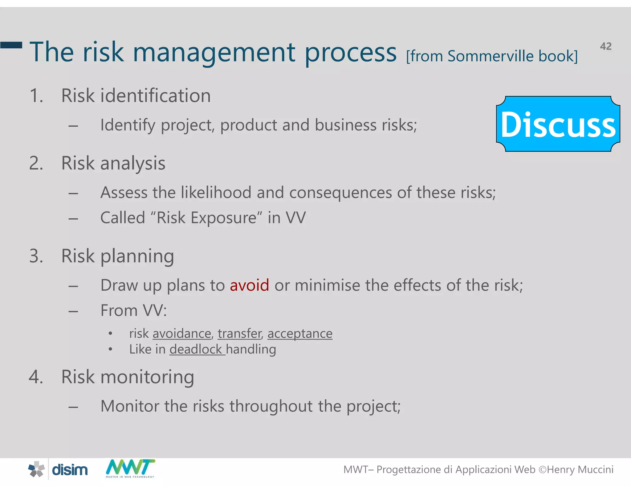 MWT&ndash; Progettazione di Applicazioni Web Henry Muccini
42
The risk management process [from Sommerville book]
1. Risk identification
&ndash; Identify project, product and business risks;
2. Risk analysis
&ndash; Assess the likelihood and consequences of these risks;
&ndash; Called &ldquo;Risk Exposure&rdquo; in VV
3. Risk planning
&ndash; Draw up plans to avoid or minimise the effects of the risk;
&ndash; From VV:
&bull; risk avoidance, transfer, acceptance
&bull; Like in deadlock handling
4. Risk monitoring
&ndash; Monitor the risks throughout the project;
Discuss
 