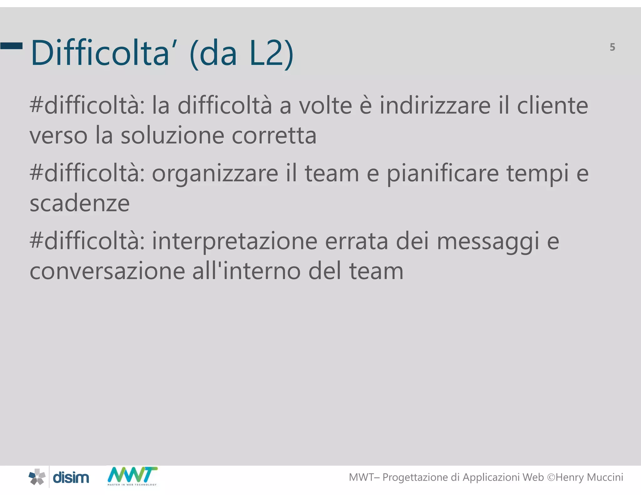 MWT&ndash; Progettazione di Applicazioni Web Henry Muccini
5
Difficolta&rsquo; (da L2)
#difficolt&agrave;: la difficolt&agrave; a volte &egrave; indirizzare il cliente
verso la soluzione corretta
#difficolt&agrave;: organizzare il team e pianificare tempi e
scadenze
#difficolt&agrave;: interpretazione errata dei messaggi e
conversazione all'interno del team
 