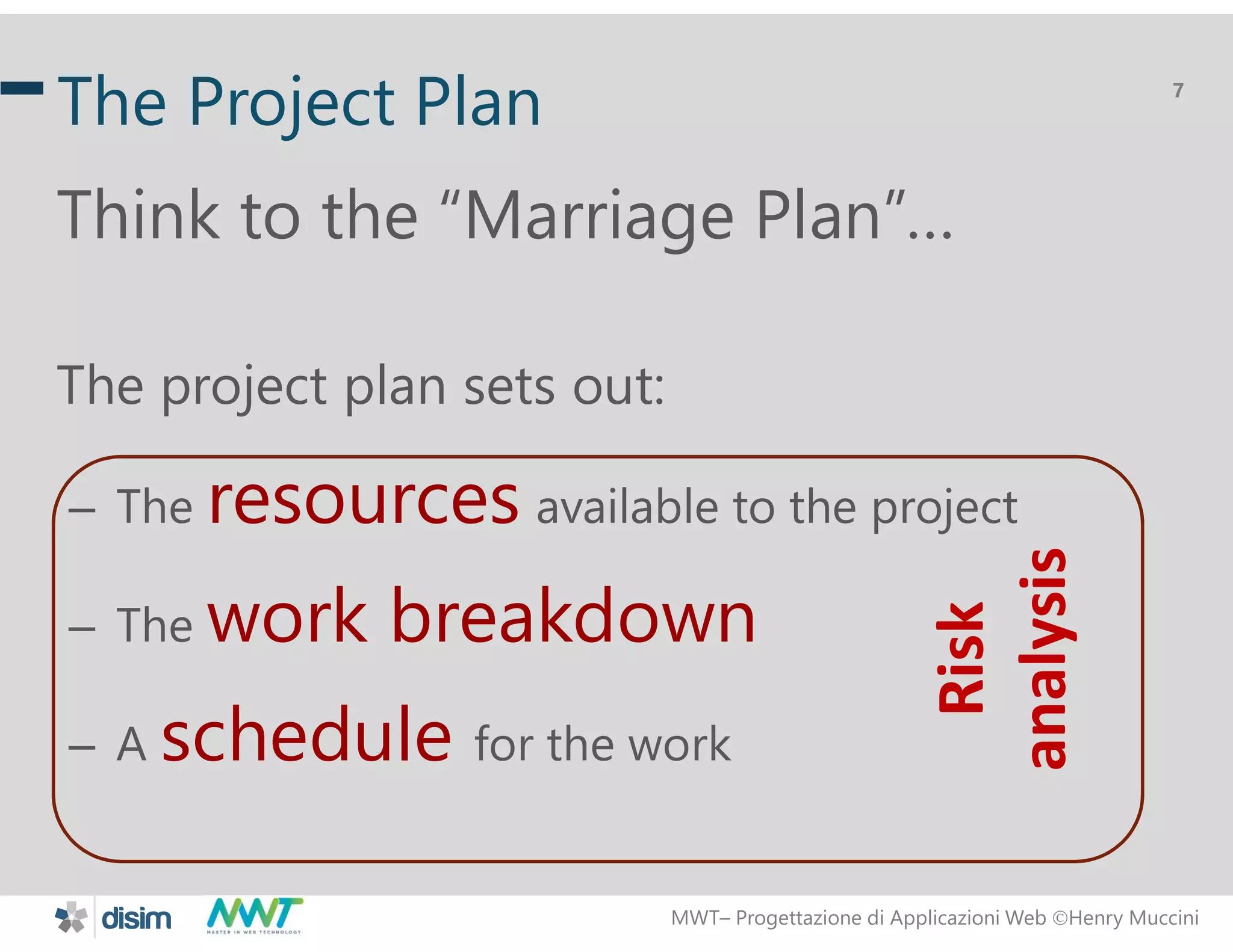 MWT&ndash; Progettazione di Applicazioni Web Henry Muccini
7
The Project Plan
Think to the &ldquo;Marriage Plan&rdquo;&hellip;
The project plan sets out:
&ndash; The resources available to the project
&ndash; The work breakdown
&ndash; A schedule for the work
Risk
analysis
 