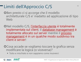 MWT– Progettazione di Applicazioni Web Henry Muccini
13
Limiti dell’Approccio C/S
Ben presto ci si accorge che il modello
architetturale C/S e’ inadatto ad applicazione di tipo
Web
Nel modello C/S, l’interfaccia utente è totalmente
implementata sul client, il database management è
totalmente allocato sul server mentre il process
management è in un qualche modo suddiviso tra
client e server!
Cosa accade se vogliamo toccare la grafica senza
modificare la logica (o viceversa)?
 Tutto e mischiato e non sappiamo come muoverci
 