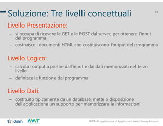 MWT– Progettazione di Applicazioni Web Henry Muccini
15
Soluzione: Tre livelli concettuali
Livello Presentazione:
– si occupa di ricevere le GET e le POST dal server, per ottenere l’input
del programma
– costruisce i documenti HTML che costituiscono l’output del programma
Livello Logico:
– calcola l’output a partire dall’input e dai dati memorizzati nel terzo
livello
– definisce la funzione del programma
Livello Dati:
– costituito tipicamente da un database, mette a disposizione
dell’applicazione un supporto per memorizzare le informazioni
 