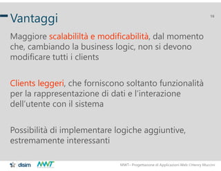 MWT– Progettazione di Applicazioni Web Henry Muccini
16
Vantaggi
Maggiore scalabililtà e modificabilità, dal momento
che, cambiando la business logic, non si devono
modificare tutti i clients
Clients leggeri, che forniscono soltanto funzionalità
per la rappresentazione di dati e l’interazione
dell’utente con il sistema
Possibilità di implementare logiche aggiuntive,
estremamente interessanti
 