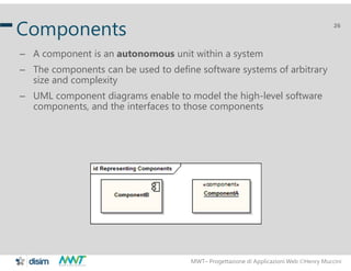 MWT– Progettazione di Applicazioni Web Henry Muccini
26
Components
– A component is an autonomous unit within a system
– The components can be used to define software systems of arbitrary
size and complexity
– UML component diagrams enable to model the high-level software
components, and the interfaces to those components
 