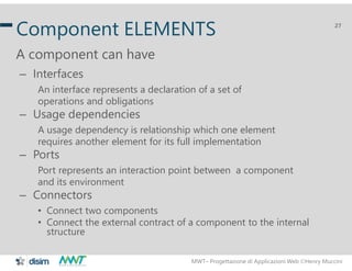 MWT– Progettazione di Applicazioni Web Henry Muccini
27
Component ELEMENTS
A component can have
– Interfaces
An interface represents a declaration of a set of
operations and obligations
– Usage dependencies
A usage dependency is relationship which one element
requires another element for its full implementation
– Ports
Port represents an interaction point between a component
and its environment
– Connectors
• Connect two components
• Connect the external contract of a component to the internal
structure
 