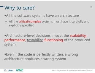 MWT– Progettazione di Applicazioni Web Henry Muccini
36
Why to care?
All the software systems have an architecture
 All the critical/complex systems must have it carefully and
explicitly specified
Architecture-level decisions impact the scalability,
performance, testability, functioning of the produced
system
Even if the code is perfectly written, a wrong
architecture produces a wrong system
 