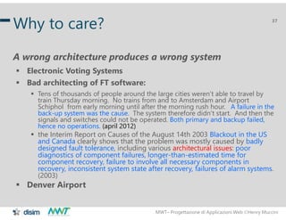 MWT– Progettazione di Applicazioni Web Henry Muccini
37
Why to care?
A wrong architecture produces a wrong system
 Electronic Voting Systems
 Bad architecting of FT software:
 Tens of thousands of people around the large cities weren’t able to travel by
train Thursday morning. No trains from and to Amsterdam and Airport
Schiphol from early morning until after the morning rush hour. A failure in the
back-up system was the cause. The system therefore didn’t start. And then the
signals and switches could not be operated. Both primary and backup failed,
hence no operations. (april 2012)
 the Interim Report on Causes of the August 14th 2003 Blackout in the US
and Canada clearly shows that the problem was mostly caused by badly
designed fault tolerance, including various architectural issues: poor
diagnostics of component failures, longer-than-estimated time for
component recovery, failure to involve all necessary components in
recovery, inconsistent system state after recovery, failures of alarm systems.
(2003)
 Denver Airport
 