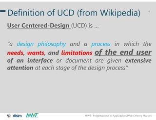 MWT– Progettazione di Applicazioni Web Henry Muccini
4
Definition of UCD (from Wikipedia)
User Centered-Design (UCD) is …
“a design philosophy and a process in which the
needs, wants, and limitations of the end user
of an interface or document are given extensive
attention at each stage of the design process”
 