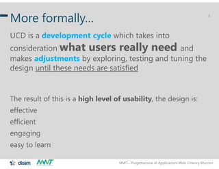 MWT– Progettazione di Applicazioni Web Henry Muccini
5
More formally…
UCD is a development cycle which takes into
consideration what users really need and
makes adjustments by exploring, testing and tuning the
design until these needs are satisfied
The result of this is a high level of usability, the design is:
effective
efficient
engaging
easy to learn
 