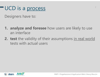 MWT– Progettazione di Applicazioni Web Henry Muccini
7
UCD is a process
Designers have to:
1. analyze and foresee how users are likely to use
an interface
2. test the validity of their assumptions in real world
tests with actual users
 