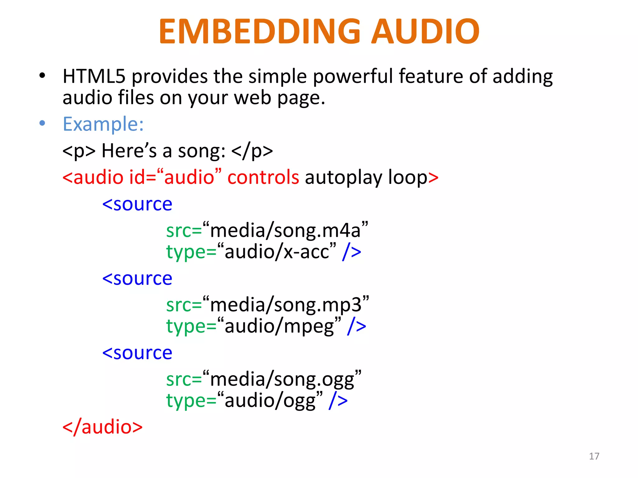 EMBEDDING AUDIO
• HTML5 provides the simple powerful feature of adding
audio files on your web page.
• Example:
<p> Here’s a song: </p>
<audio id=“audio” controls autoplay loop>
<source
src=“media/song.m4a”
type=“audio/x-acc” />
<source
src=“media/song.mp3”
type=“audio/mpeg” />
<source
src=“media/song.ogg”
type=“audio/ogg” />
</audio>
17
 
