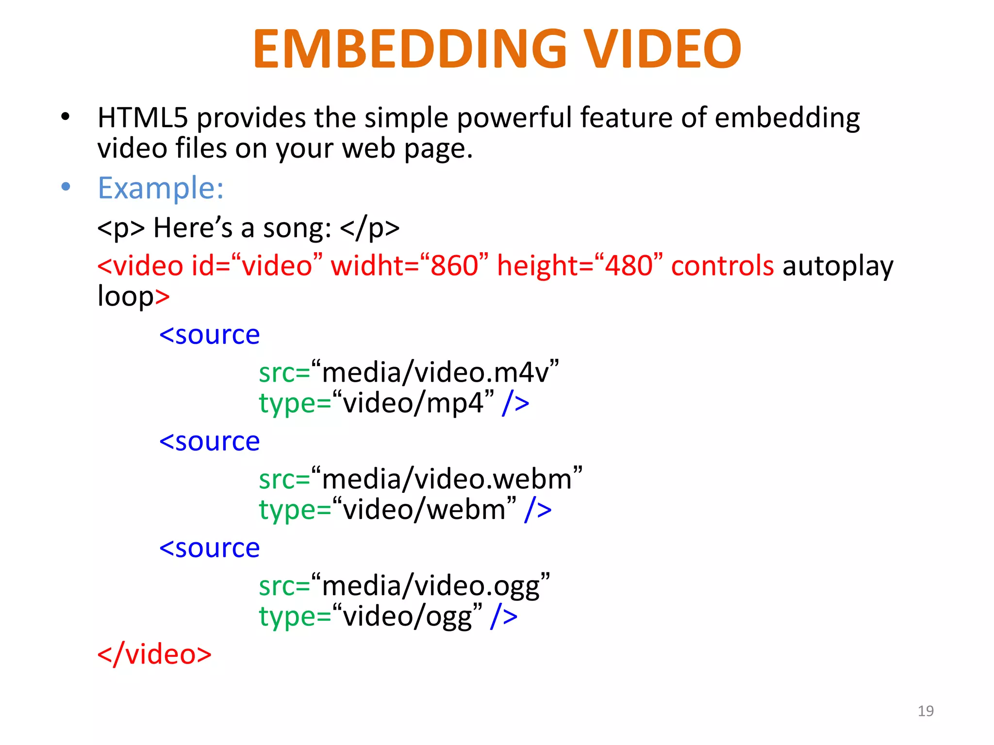EMBEDDING VIDEO
• HTML5 provides the simple powerful feature of embedding
video files on your web page.
• Example:
<p> Here’s a song: </p>
<video id=“video” widht=“860” height=“480” controls autoplay
loop>
<source
src=“media/video.m4v”
type=“video/mp4” />
<source
src=“media/video.webm”
type=“video/webm” />
<source
src=“media/video.ogg”
type=“video/ogg” />
</video>
19
 